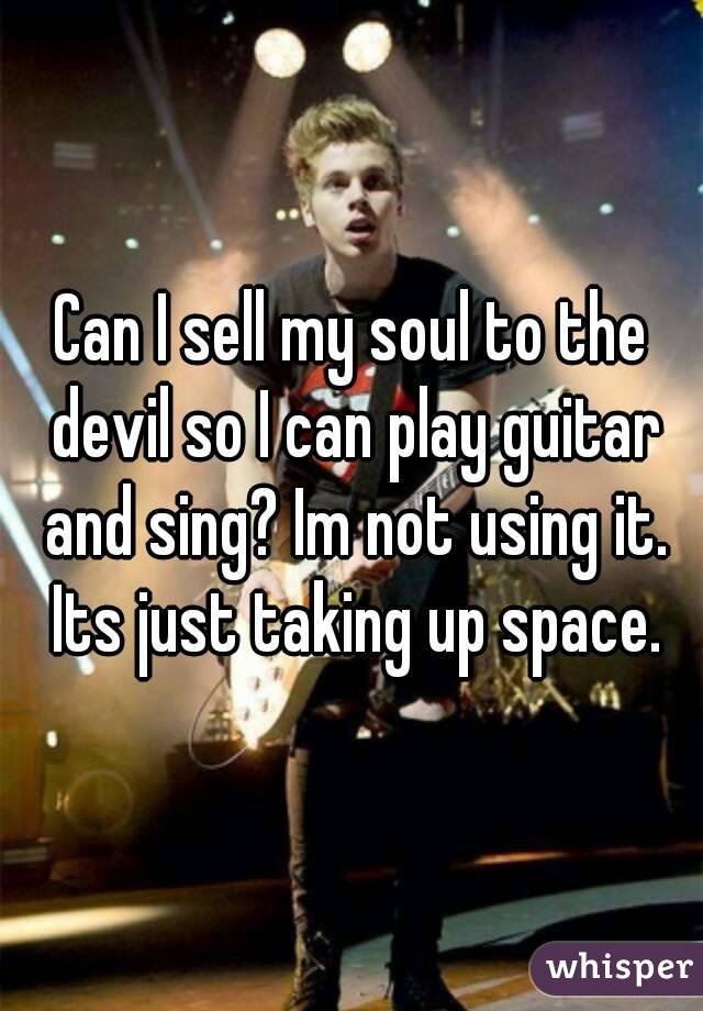 Can I sell my soul to the devil so I can play guitar and sing? Im not using it. Its just taking up space.