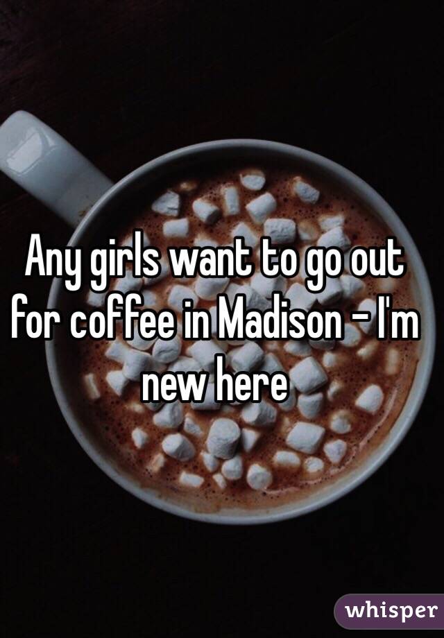 Any girls want to go out for coffee in Madison - I'm new here 