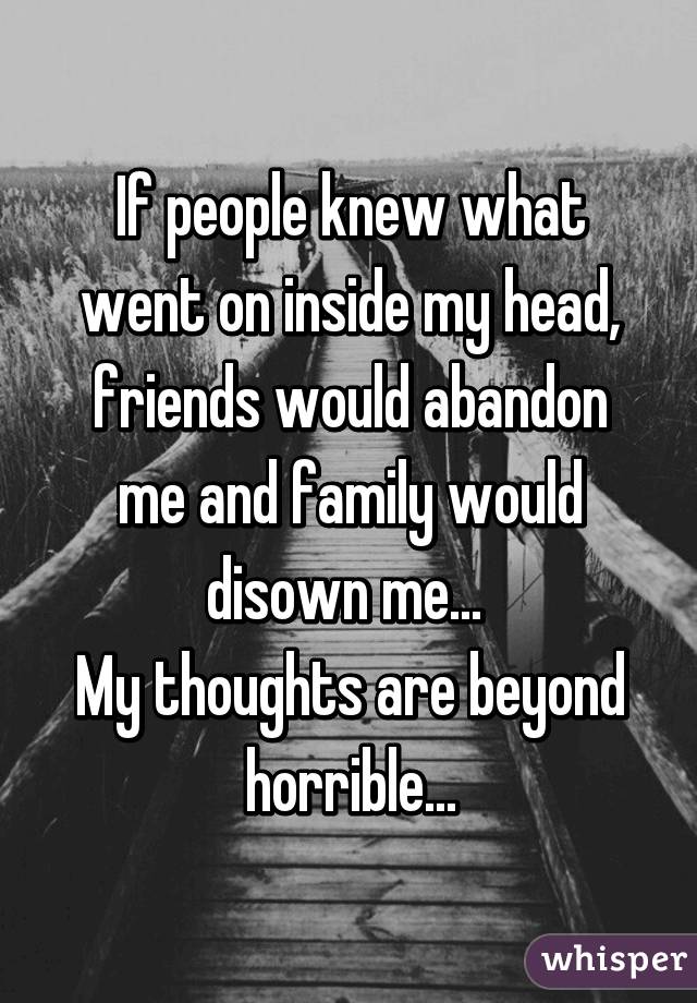 If people knew what went on inside my head, friends would abandon me and family would disown me... 
My thoughts are beyond horrible...