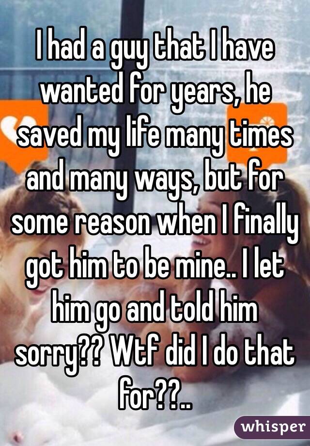 I had a guy that I have wanted for years, he saved my life many times and many ways, but for some reason when I finally got him to be mine.. I let him go and told him sorry?? Wtf did I do that for??..