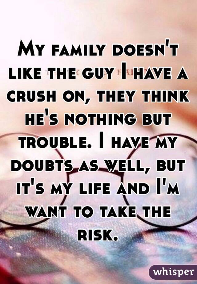 My family doesn't like the guy I have a crush on, they think he's nothing but trouble. I have my doubts as well, but it's my life and I'm want to take the risk.