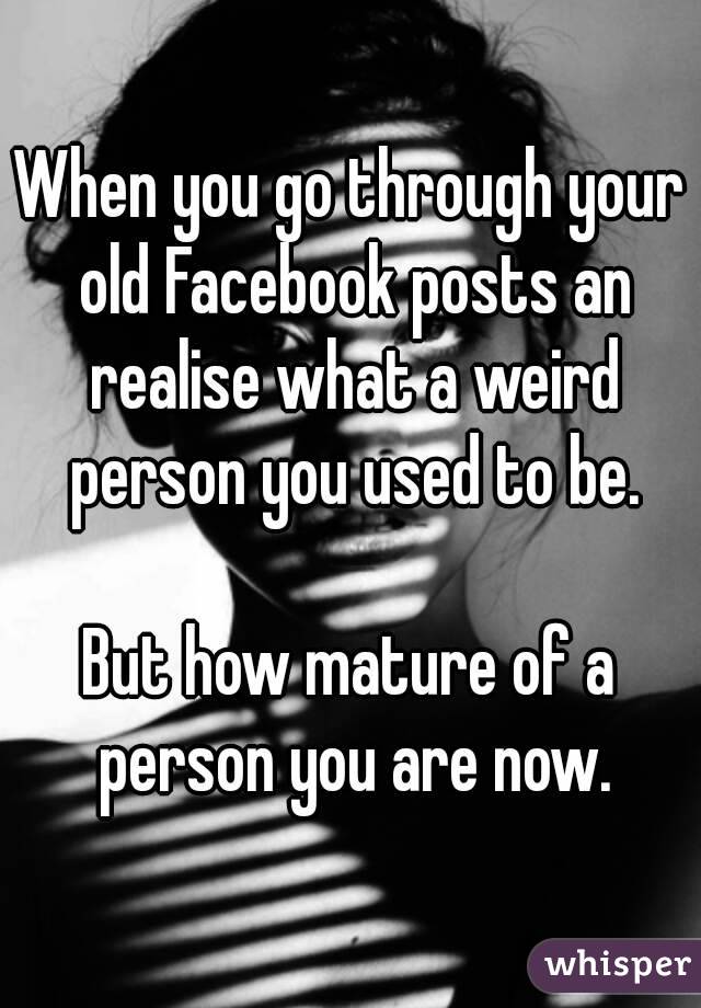 When you go through your old Facebook posts an realise what a weird person you used to be.

But how mature of a person you are now.