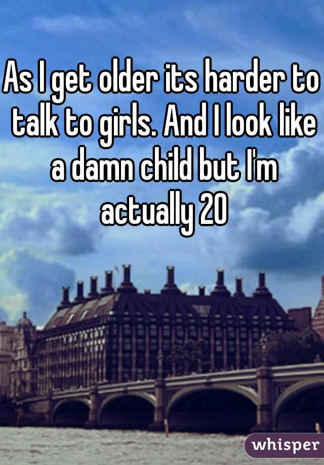 As I get older its harder to talk to girls. And I look like a damn child but I'm actually 20