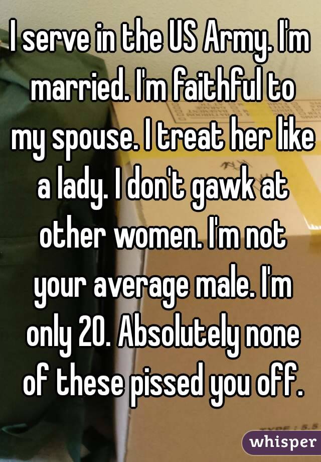 I serve in the US Army. I'm married. I'm faithful to my spouse. I treat her like a lady. I don't gawk at other women. I'm not your average male. I'm only 20. Absolutely none of these pissed you off.