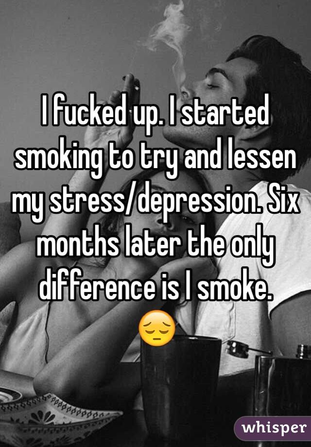 I fucked up. I started smoking to try and lessen my stress/depression. Six months later the only difference is I smoke. 
😔