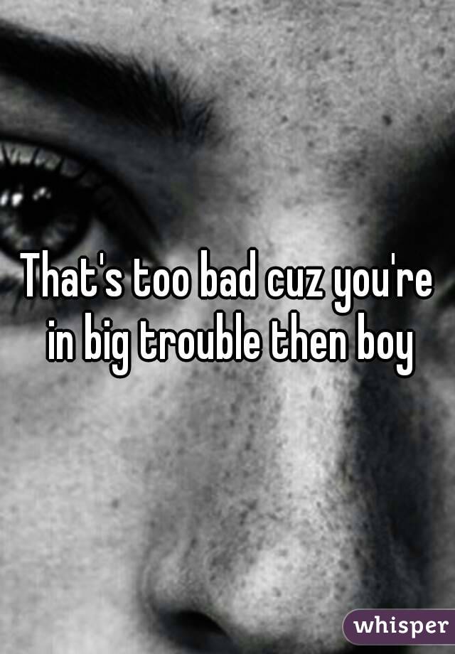 That's too bad cuz you're in big trouble then boy