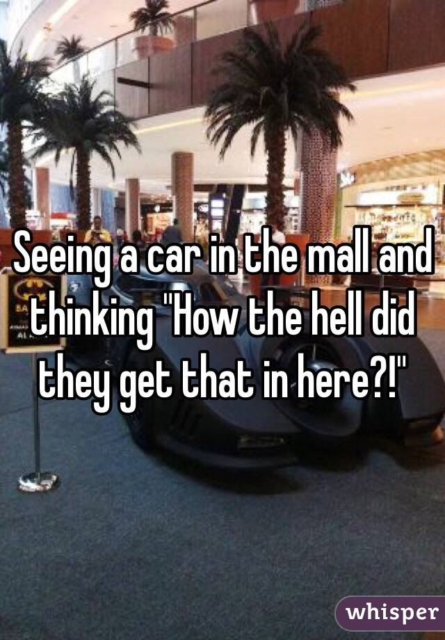 Seeing a car in the mall and thinking "How the hell did they get that in here?!"