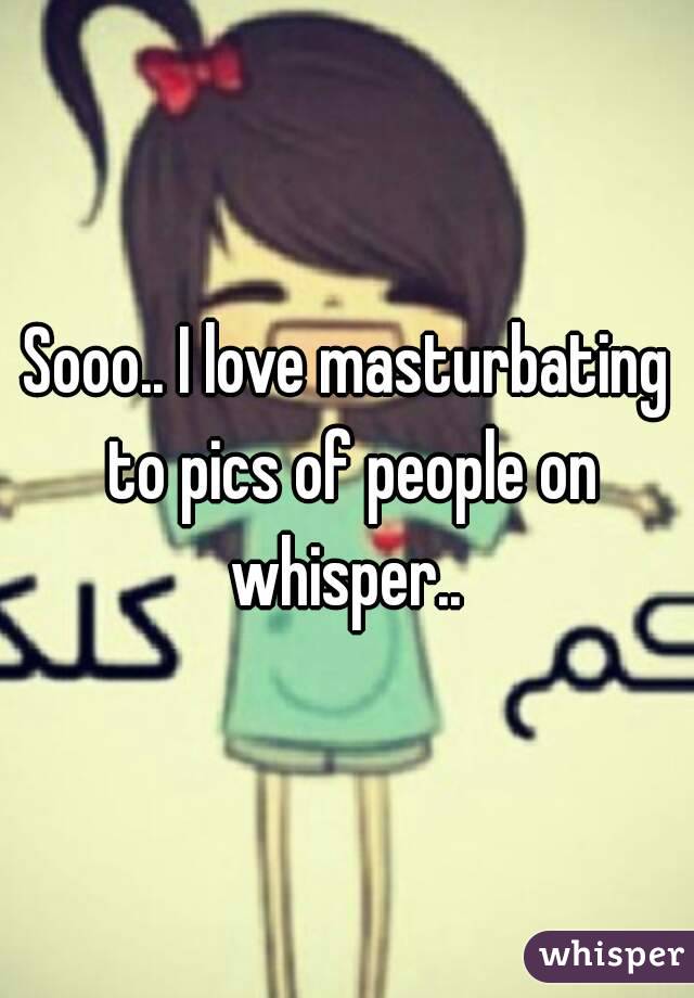 Sooo.. I love masturbating to pics of people on whisper.. 