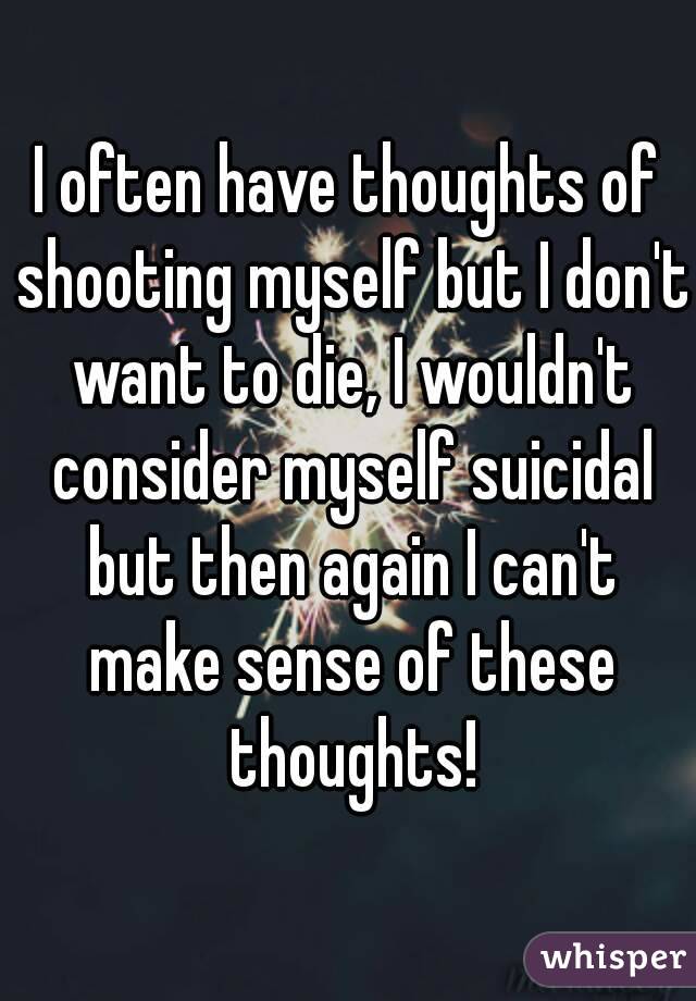 I often have thoughts of shooting myself but I don't want to die, I wouldn't consider myself suicidal but then again I can't make sense of these thoughts!