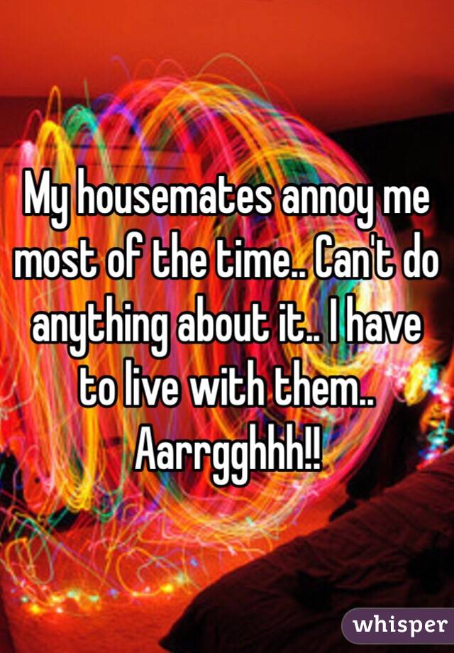 My housemates annoy me most of the time.. Can't do anything about it.. I have to live with them.. Aarrgghhh!!