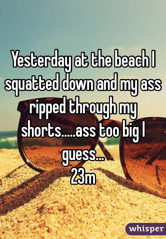 Yesterday at the beach I squatted down and my ass ripped through my shorts.....ass too big I guess...
23m