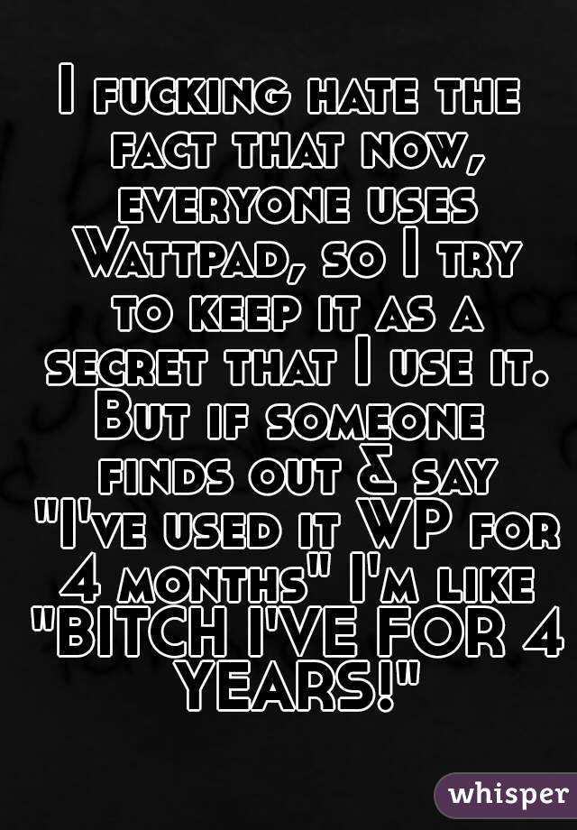 I fucking hate the fact that now, everyone uses Wattpad, so I try to keep it as a secret that I use it.
But if someone finds out & say "I've used it WP for 4 months" I'm like "BITCH I'VE FOR 4 YEARS!"