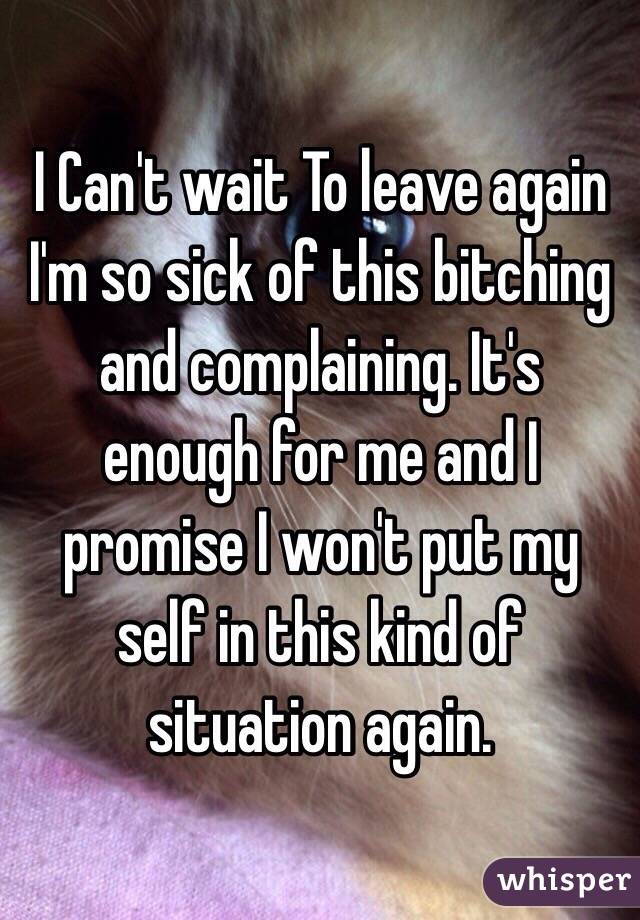 I Can't wait To leave again I'm so sick of this bitching and complaining. It's enough for me and I promise I won't put my self in this kind of situation again. 