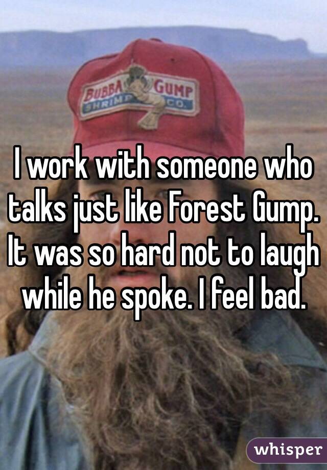 I work with someone who talks just like Forest Gump. It was so hard not to laugh while he spoke. I feel bad.