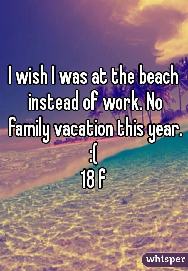 I wish I was at the beach instead of work. No family vacation this year. :( 
18 f