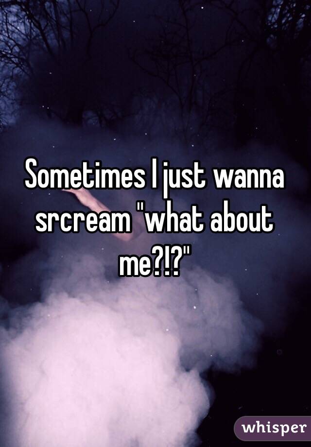 Sometimes I just wanna srcream "what about me?!?"