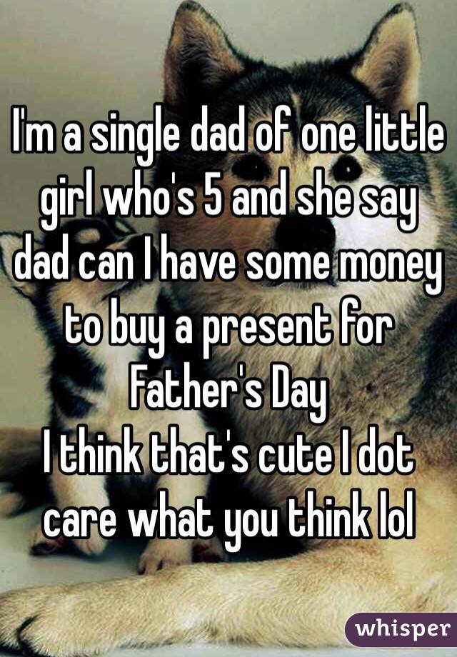 I'm a single dad of one little girl who's 5 and she say dad can I have some money to buy a present for Father's Day 
I think that's cute I dot care what you think lol 