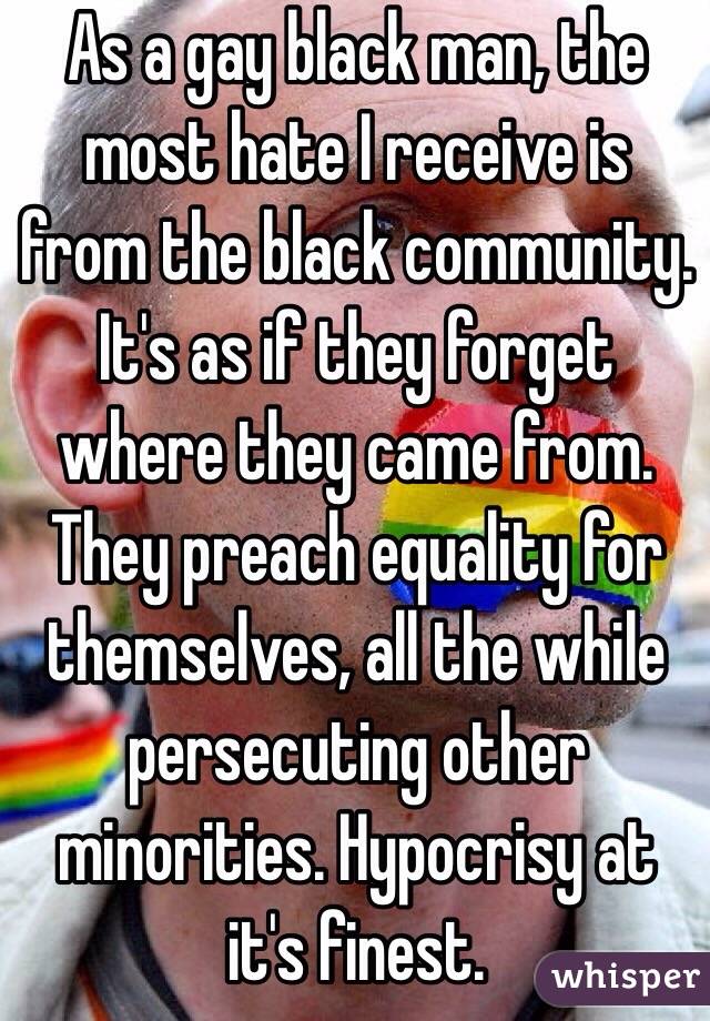 As a gay black man, the most hate I receive is from the black community. It's as if they forget where they came from. They preach equality for themselves, all the while persecuting other minorities. Hypocrisy at it's finest. 