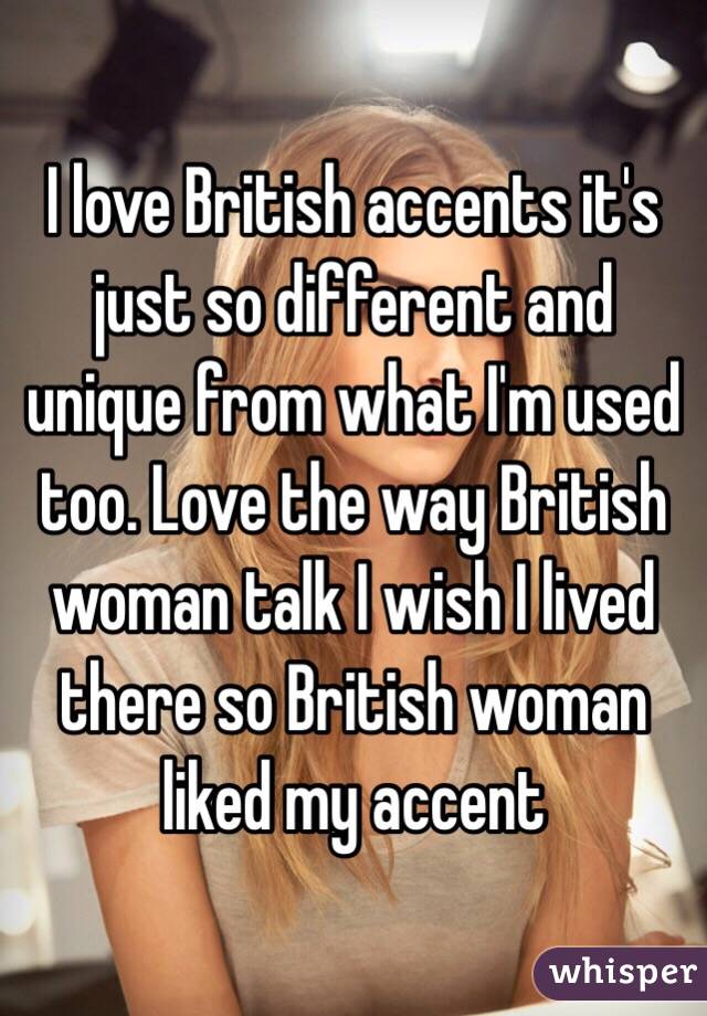 I love British accents it's just so different and unique from what I'm used too. Love the way British woman talk I wish I lived there so British woman liked my accent 