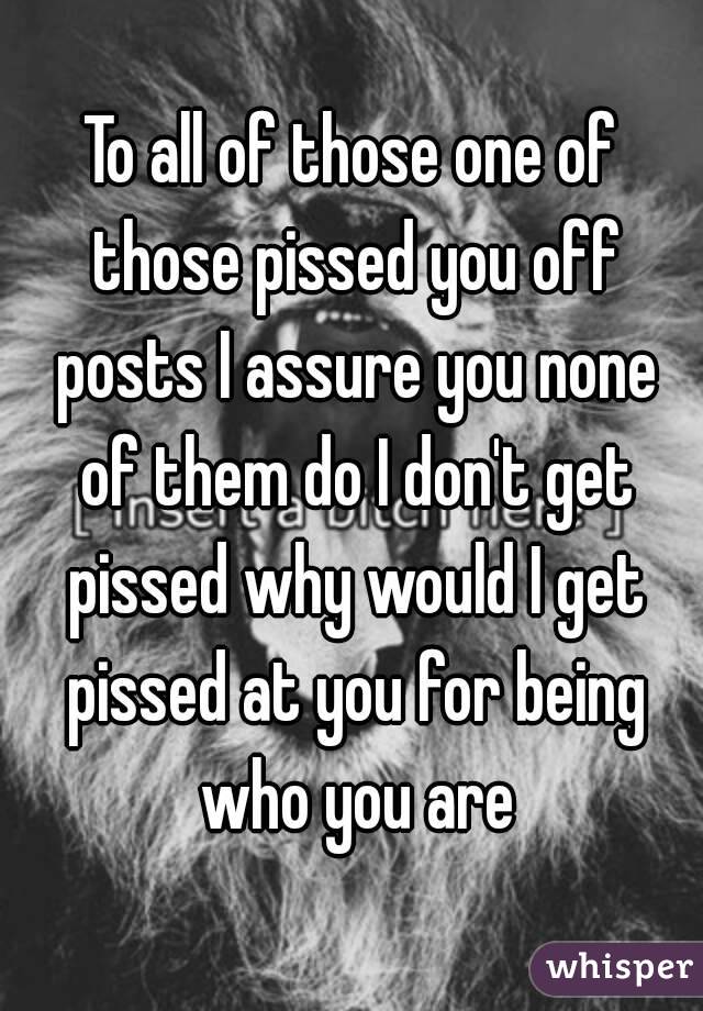 To all of those one of those pissed you off posts I assure you none of them do I don't get pissed why would I get pissed at you for being who you are