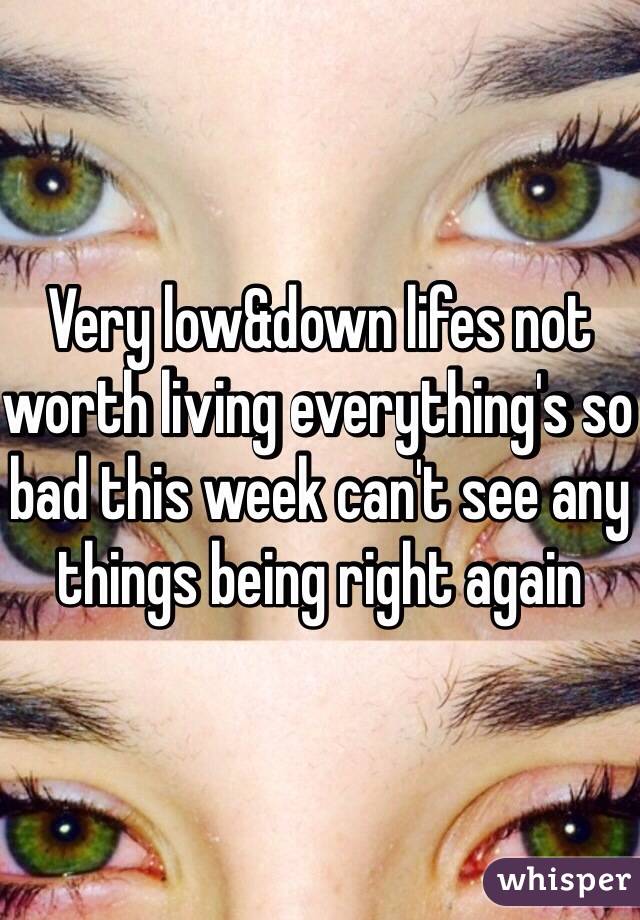 Very low&down lifes not worth living everything's so bad this week can't see any things being right again 