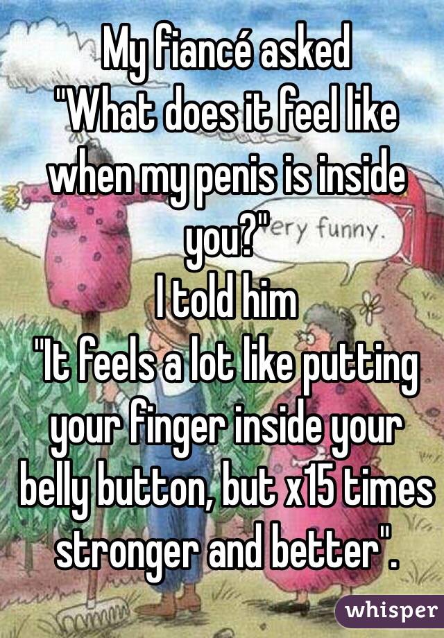 My fiancé asked 
"What does it feel like when my penis is inside you?"
I told him
"It feels a lot like putting your finger inside your belly button, but x15 times stronger and better".