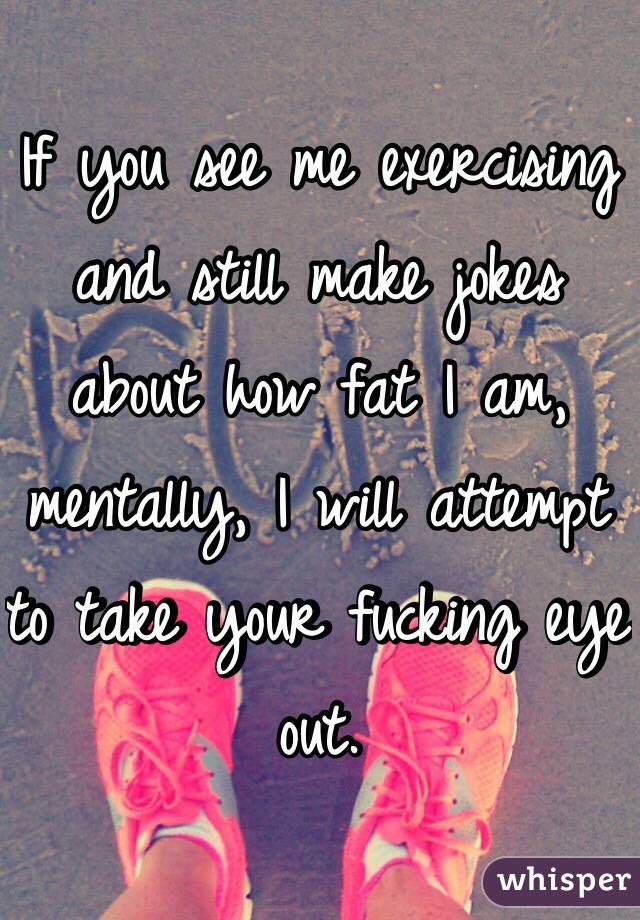 If you see me exercising and still make jokes about how fat I am, mentally, I will attempt to take your fucking eye out.