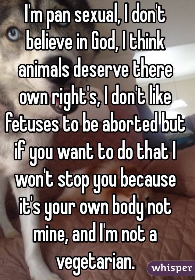 I'm pan sexual, I don't believe in God, I think animals deserve there own right's, I don't like fetuses to be aborted but if you want to do that I won't stop you because it's your own body not mine, and I'm not a vegetarian. 