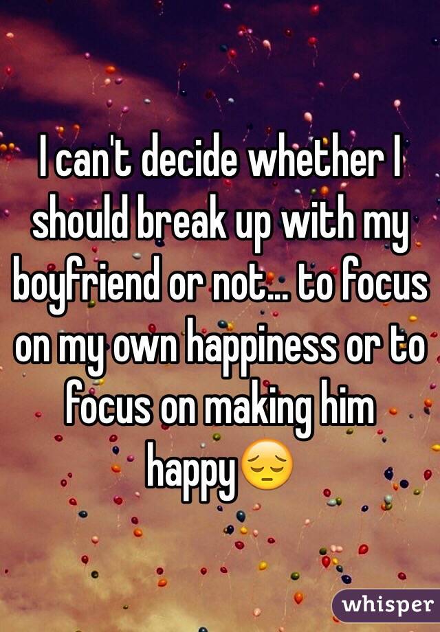 I can't decide whether I should break up with my boyfriend or not... to focus on my own happiness or to focus on making him happy😔