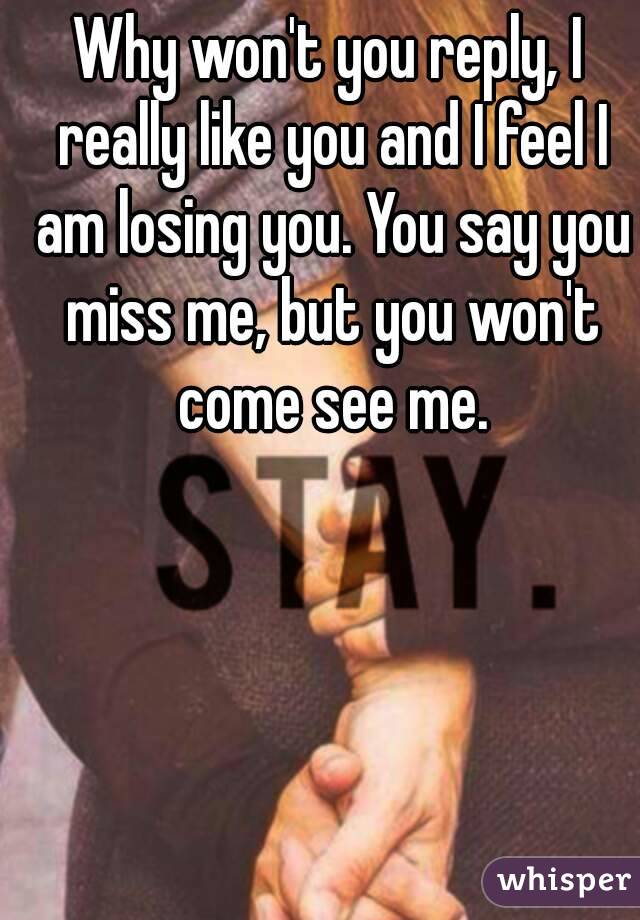 Why won't you reply, I really like you and I feel I am losing you. You say you miss me, but you won't come see me.