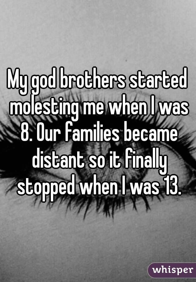 My god brothers started molesting me when I was 8. Our families became distant so it finally stopped when I was 13.