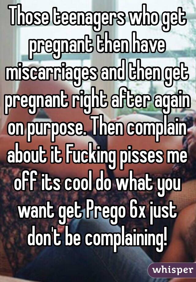 Those teenagers who get pregnant then have miscarriages and then get pregnant right after again on purpose. Then complain about it Fucking pisses me off its cool do what you want get Prego 6x just don't be complaining!