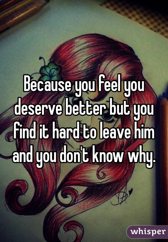 Because you feel you deserve better but you find it hard to leave him and you don't know why. 