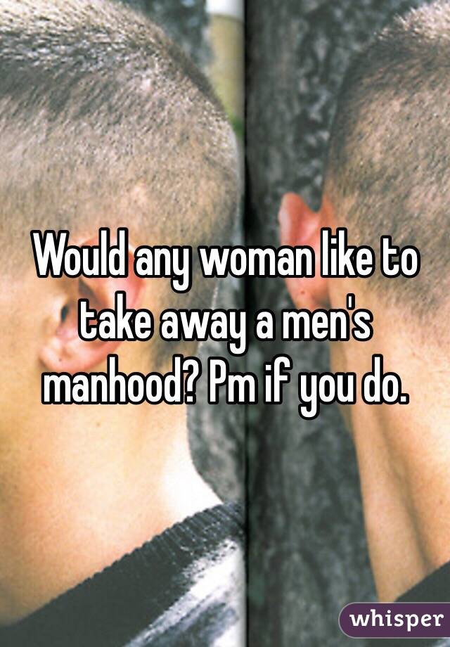 Would any woman like to take away a men's manhood? Pm if you do.