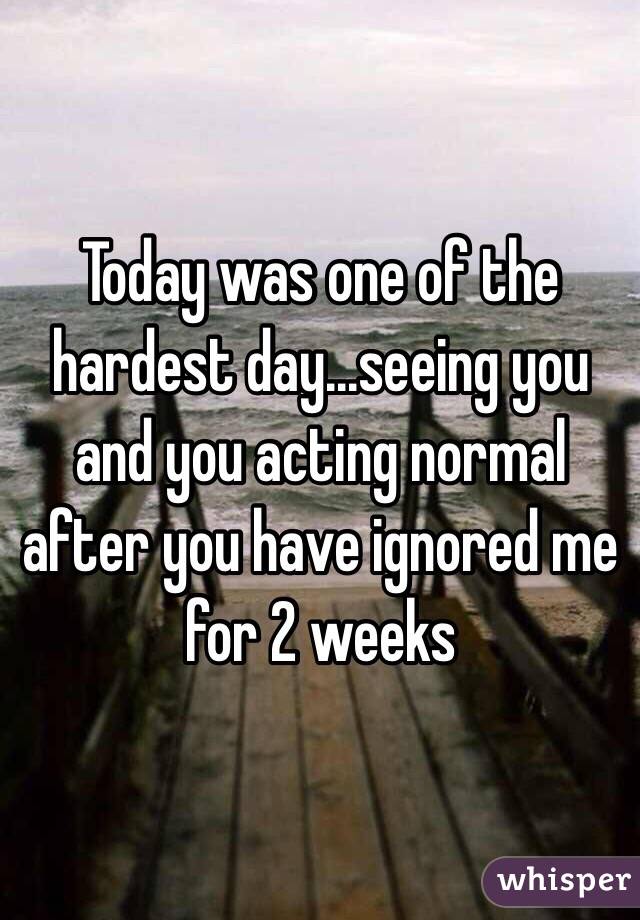 Today was one of the hardest day...seeing you and you acting normal after you have ignored me for 2 weeks 