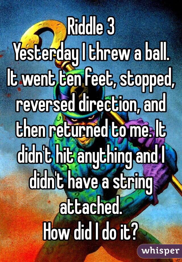 Riddle 3
Yesterday I threw a ball.  It went ten feet, stopped, reversed direction, and then returned to me. It didn't hit anything and I didn't have a string attached.
How did I do it?