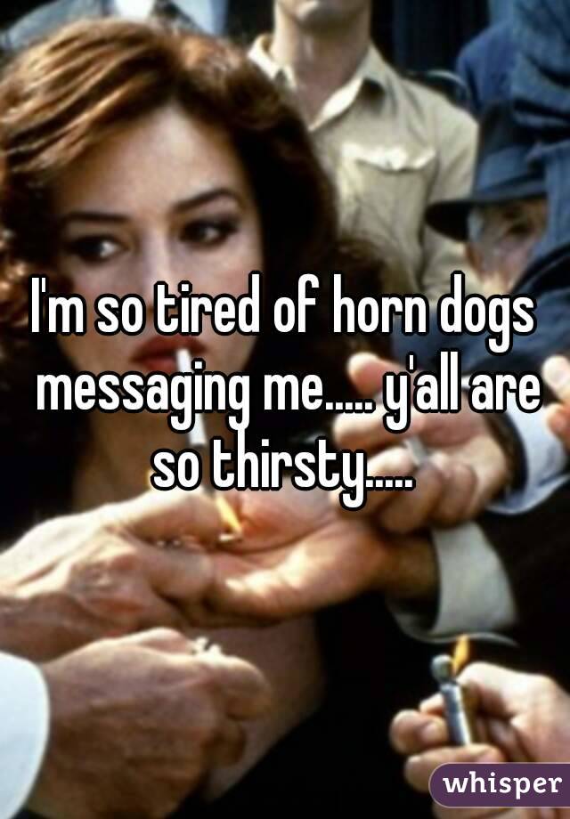 I'm so tired of horn dogs messaging me..... y'all are so thirsty..... 