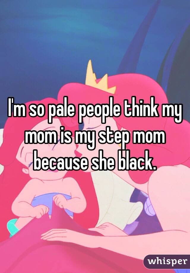 I'm so pale people think my mom is my step mom because she black. 
