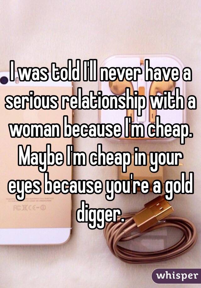 I was told I'll never have a serious relationship with a woman because I'm cheap. Maybe I'm cheap in your eyes because you're a gold digger. 