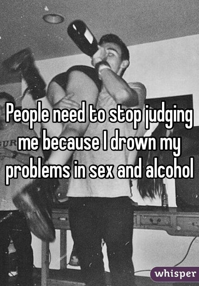 People need to stop judging me because I drown my problems in sex and alcohol 