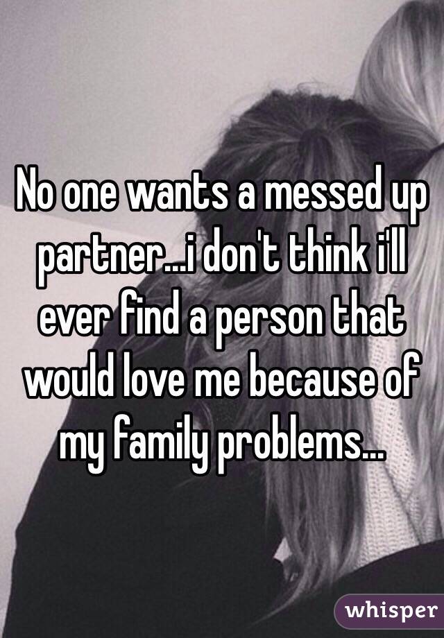 No one wants a messed up partner...i don't think i'll ever find a person that would love me because of my family problems...