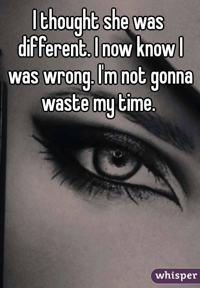 I thought she was different. I now know I was wrong. I'm not gonna waste my time. 