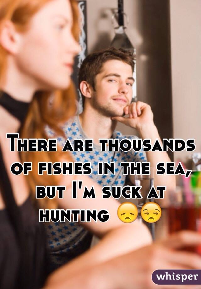 There are thousands of fishes in the sea, but I'm suck at hunting 😞😒