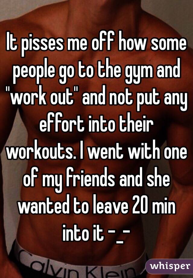 It pisses me off how some people go to the gym and "work out" and not put any effort into their workouts. I went with one of my friends and she wanted to leave 20 min into it -_-