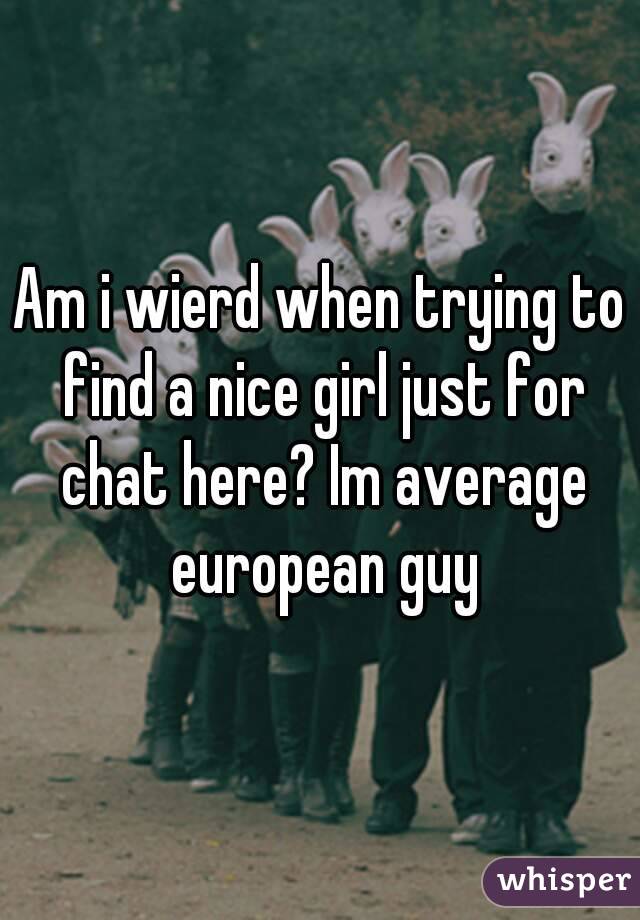 Am i wierd when trying to find a nice girl just for chat here? Im average european guy