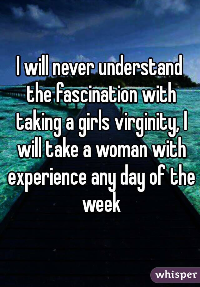 I will never understand the fascination with taking a girls virginity, I will take a woman with experience any day of the week