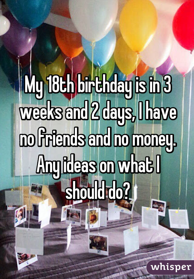 My 18th birthday is in 3 weeks and 2 days, I have no friends and no money. Any ideas on what I should do?