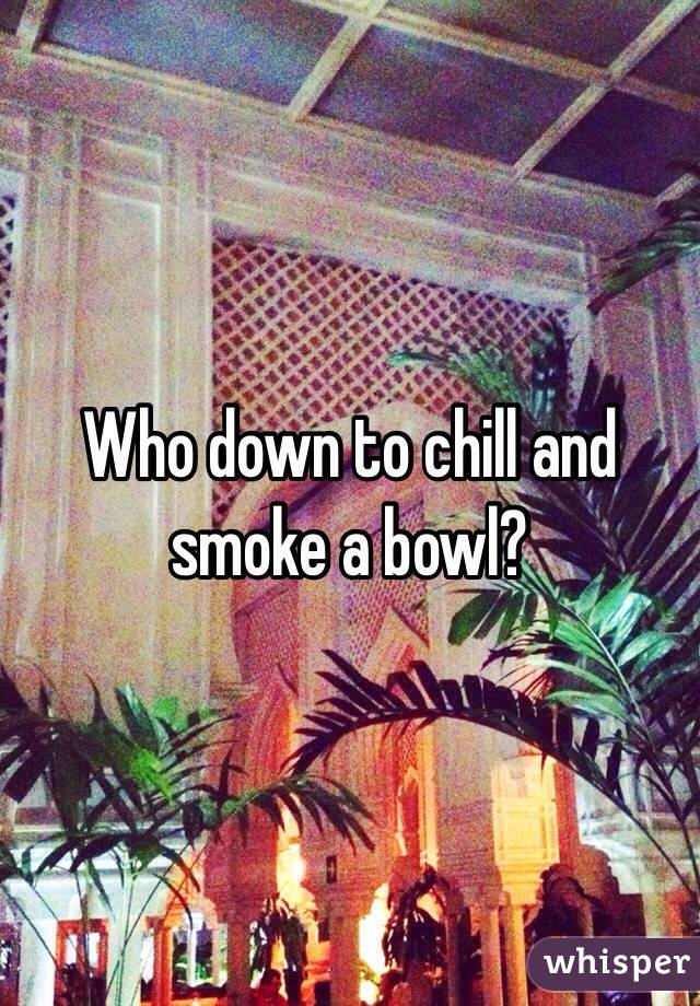 Who down to chill and smoke a bowl?