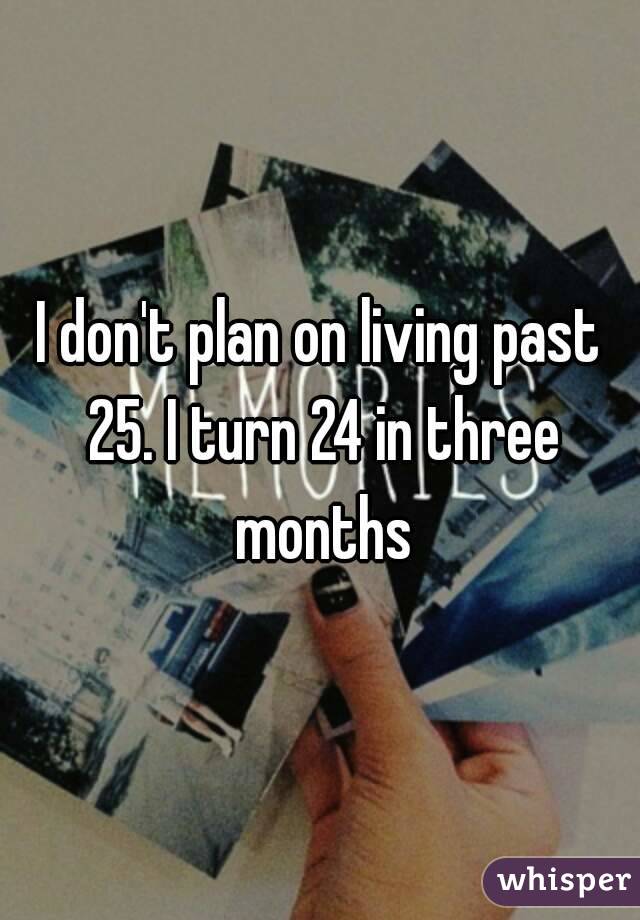 I don't plan on living past 25. I turn 24 in three months