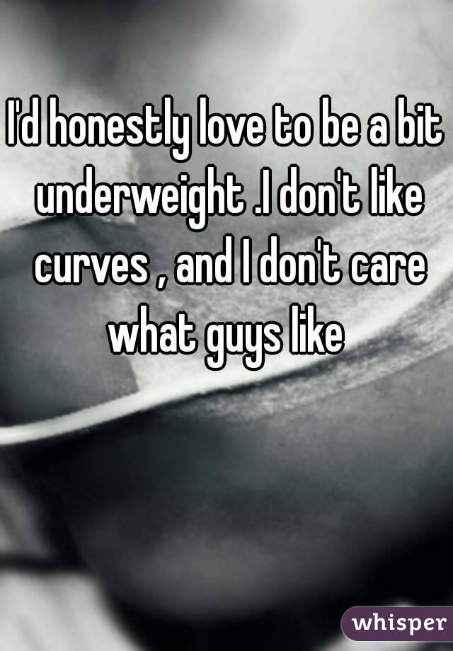 I'd honestly love to be a bit underweight .I don't like curves , and I don't care what guys like 